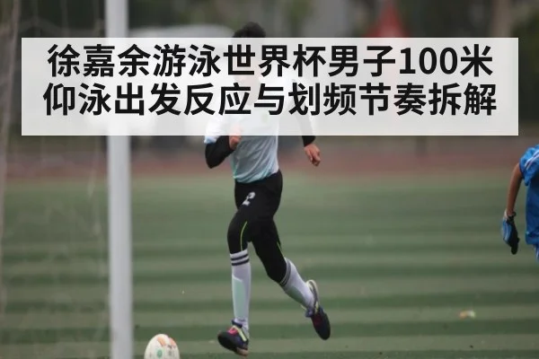 徐嘉余游泳世界杯男子100米仰泳出发反应与划频节奏拆解
